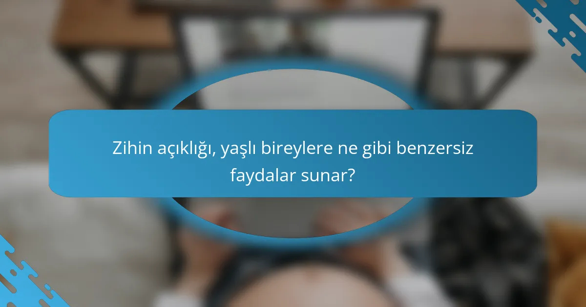 Zihin açıklığı, yaşlı bireylere ne gibi benzersiz faydalar sunar?